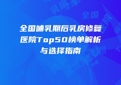 全国哺乳期后乳房修复医院Top50榜单解析与选择指南
