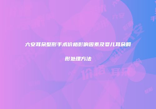 六安耳朵整形手术价格影响因素及婴儿耳朵畸形处理方法