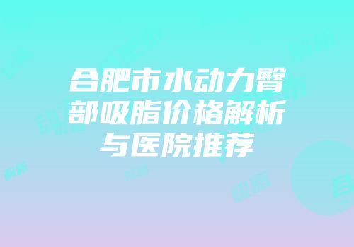 合肥市水动力臀部吸脂价格解析与医院推荐