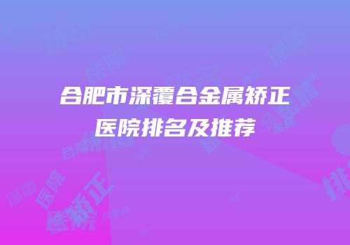 合肥市深覆合金属矫正医院排名及推荐