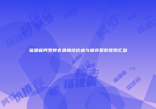 福建省阿罗婷去鱼尾纹价格与推荐整形医院汇总