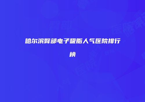 哈尔滨臀部电子吸脂人气医院排行榜