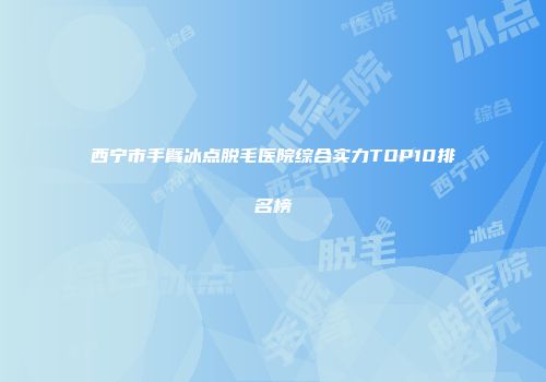 西宁市手臂冰点脱毛医院综合实力TOP10排名榜