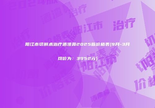 阳江市切割术治疗酒渣鼻2025版价格表(9月-3月均价为：3952元)