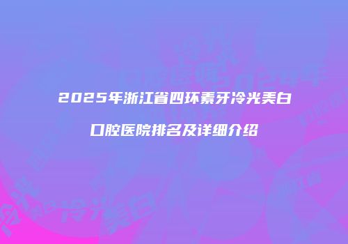 2025年浙江省四环素牙冷光美白口腔医院排名及详细介绍