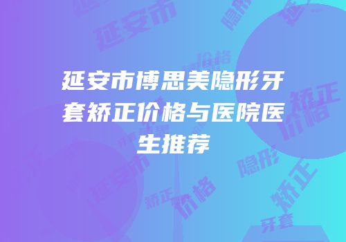 延安市博思美隐形牙套矫正价格与医院医生推荐