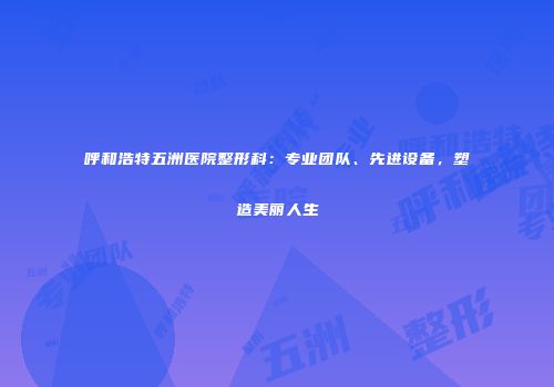 呼和浩特五洲医院整形科：专业团队、先进设备，塑造美丽人生