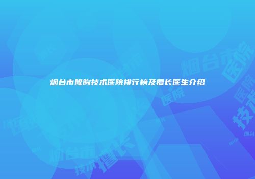 烟台市隆胸技术医院排行榜及擅长医生介绍