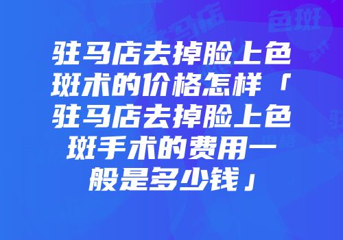 驻马店去掉脸上色斑术的价格怎样「驻马店去掉脸上色斑手术的费用一般是多少钱」