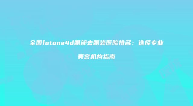 全国fotona4d眼部去眼袋医院排名：选择专业美容机构指南