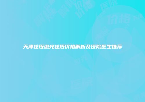 天津祛斑激光祛斑价格解析及医院医生推荐