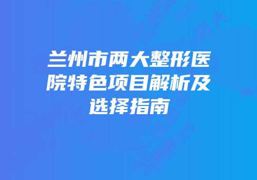 兰州市两大整形医院特色项目解析及选择指南