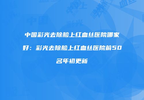 中国彩光去除脸上红血丝医院哪家好：彩光去除脸上红血丝医院前50名年初更新