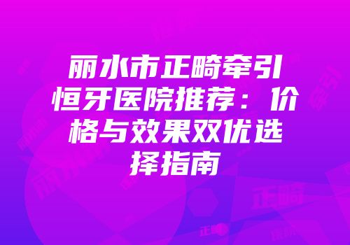 丽水市正畸牵引恒牙医院推荐：价格与效果双优选择指南