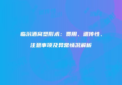 临汾酒窝塑形术：费用、遗传性、注意事项及异常情况解析