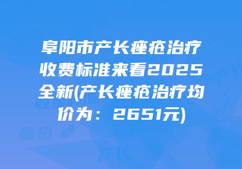 阜阳市产长痤疮治疗收费标准来看2025全新(产长痤疮治疗均价为：2651元)