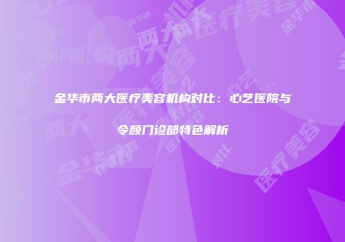 金华市两大医疗美容机构对比：心艺医院与令颜门诊部特色解析