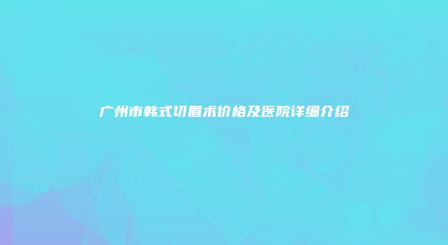 广州市韩式切眉术价格及医院详细介绍