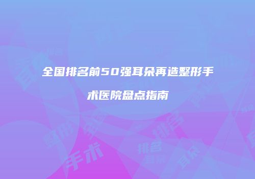 全国排名前50强耳朵再造整形手术医院盘点指南