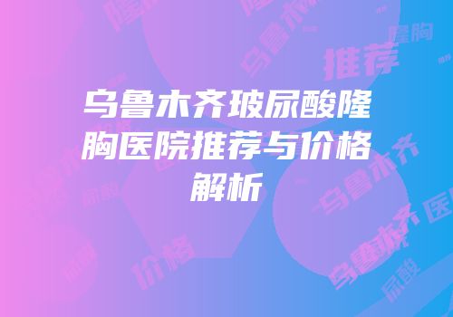 乌鲁木齐玻尿酸隆胸医院推荐与价格解析