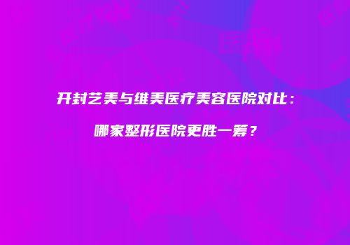 开封艺美与维美医疗美容医院对比：哪家整形医院更胜一筹？