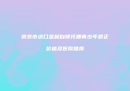 南京市进口金属自锁托槽青少年矫正价格及医院推荐