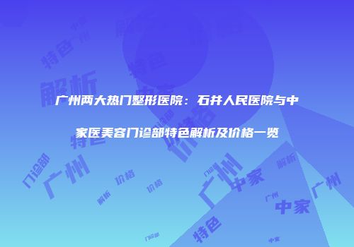 广州两大热门整形医院：石井人民医院与中家医美容门诊部特色解析及价格一览