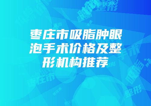 枣庄市吸脂肿眼泡手术价格及整形机构推荐