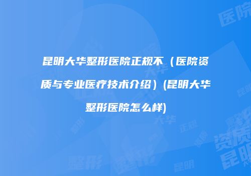 昆明大华整形医院正规不（医院资质与专业医疗技术介绍）(昆明大华整形医院怎么样)