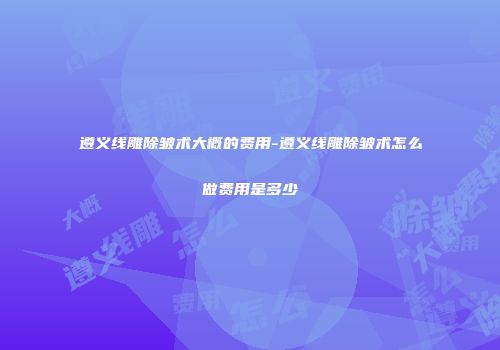 遵义线雕除皱术大概的费用-遵义线雕除皱术怎么做费用是多少