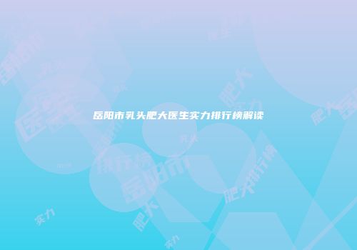 岳阳市乳头肥大医生实力排行榜解读