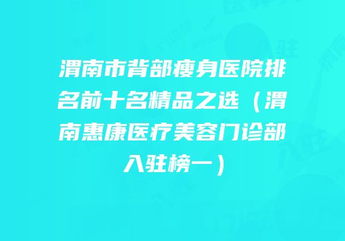渭南市背部瘦身医院排名前十名精品之选（渭南惠康医疗美容门诊部入驻榜一）