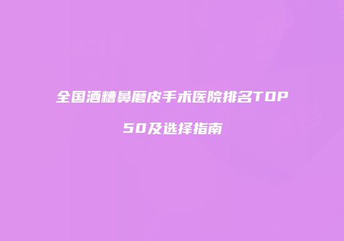 全国酒糟鼻磨皮手术医院排名TOP50及选择指南