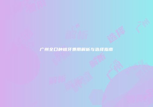 广州全口种植牙费用解析与选择指南
