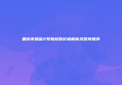 重庆市瑞蓝2号玻尿酸价格解析及医院推荐
