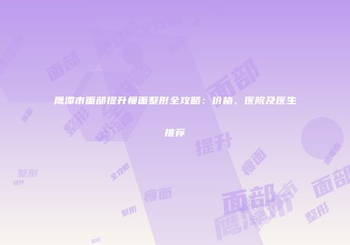 鹰潭市面部提升瘦面整形全攻略：价格、医院及医生推荐