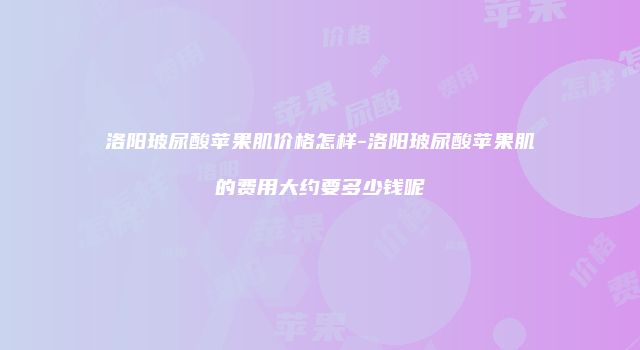 洛阳玻尿酸苹果肌价格怎样-洛阳玻尿酸苹果肌的费用大约要多少钱呢