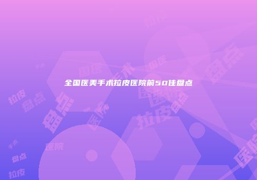 全国医美手术拉皮医院前50佳盘点