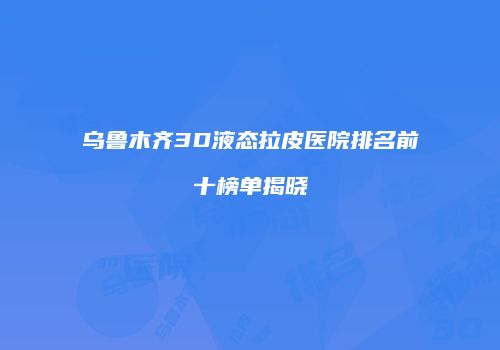 乌鲁木齐3D液态拉皮医院排名前十榜单揭晓