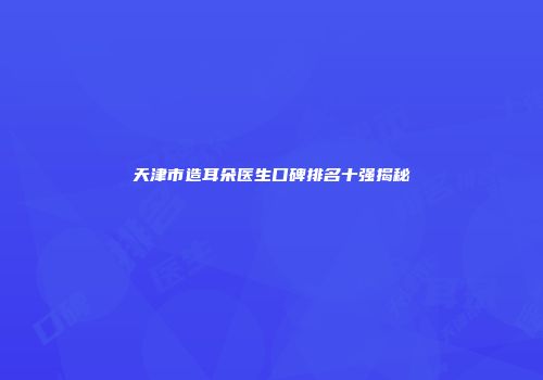 天津市造耳朵医生口碑排名十强揭秘