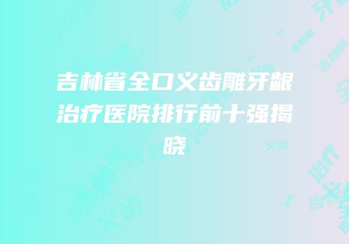 吉林省全口义齿雕牙龈治疗医院排行前十强揭晓