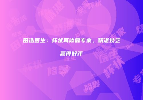 田浩医生：杯状耳修复专家，精湛技艺赢得好评