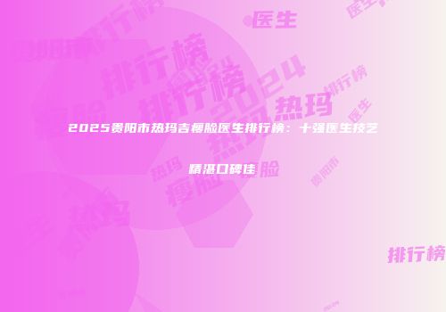 2025贵阳市热玛吉瘦脸医生排行榜：十强医生技艺精湛口碑佳