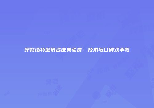 呼和浩特整形名医吴老贵：技术与口碑双丰收