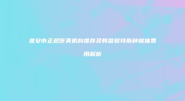 淮安市正规医美机构推荐及韩国登特斯种植体费用解析