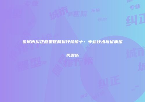 运城市纠正腿型医院排行榜前十：专业技术与优质服务解析