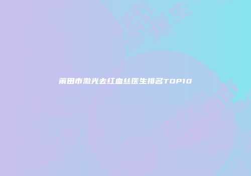 莆田市激光去红血丝医生排名TOP10