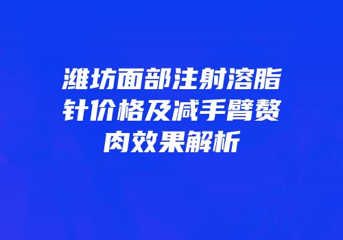 潍坊面部注射溶脂针价格及减手臂赘肉效果解析