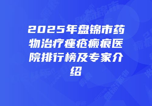 2025年盘锦市药物治疗痤疮瘢痕医院排行榜及专家介绍