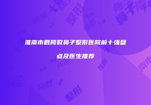 淮南市唇腭裂鼻子整形医院前十强盘点及医生推荐
